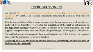 INTRODUCTION (1)(2)
◦ As per the New Drugs and Clinical Trial Rules (2019) and Good Clinical Practice
Guidelines by CDSCO, all essential documents pertaining to a clinical trial must be
archived.
◦ It is the responsibility of the sponsor to ensure that the documents and trial supplies are
archived for at least three years after the completion of the trial, or submission to
the regulatory agency; whichever is later. In addition to essential documents, and trial
supplies, the sponsor may have specific policies pertaining to archiving for a clinical trial.
◦ The archival plan must incorporate these specifications as well. For instance, the sponsor
may retain the documents for a longer duration.
◦ Archiving is a key requisite to ensure post-trial monitoring, evaluation and to
facilitate further research.
Archiving of clinical study records 3
 