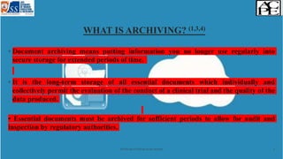 WHAT IS ARCHIVING? (1,3,4)
◦ Document archiving means putting information you no longer use regularly into
secure storage for extended periods of time.
◦ It is the long-term storage of all essential documents which individually and
collectively permit the evaluation of the conduct of a clinical trial and the quality of the
data produced.
• Essential documents must be archived for sufficient periods to allow for audit and
inspection by regulatory authorities.
Archiving of clinical study records 5
 