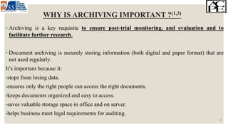 WHY IS ARCHIVING IMPORTANT ?(1,3)
◦ Archiving is a key requisite to ensure post-trial monitoring, and evaluation and to
facilitate further research.
◦ Document archiving is securely storing information (both digital and paper format) that are
not used regularly.
It’s important because it:
-stops from losing data.
-ensures only the right people can access the right documents.
-keeps documents organized and easy to access.
-saves valuable storage space in office and on server.
-helps business meet legal requirements for auditing.
6
 