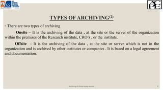 TYPES OF ARCHIVING(2)
◦ There are two types of archiving
Onsite – It is the archiving of the data , at the site or the server of the organization
within the premises of the Research institute, CRO’s , or the institute.
Offsite - It is the archiving of the data , at the site or server which is not in the
organization and is archived by other institutes or companies . It is based on a legal agreement
and documentation.
Archiving of clinical study records 8
 