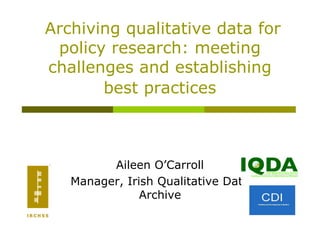 Archiving qualitative data for
 policy research: meeting
challenges and establishing
       best practices



         Aileen O’Carroll
   Manager, Irish Qualitative Data
               Archive
 