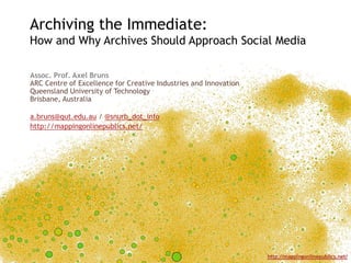 Archiving the Immediate: How and Why Archives Should Approach Social Media Assoc. Prof. Axel BrunsARC Centre of Excellence for Creative Industries and InnovationQueensland University of TechnologyBrisbane, Australia a.bruns@qut.edu.au / @snurb_dot_info http://mappingonlinepublics.net/ 