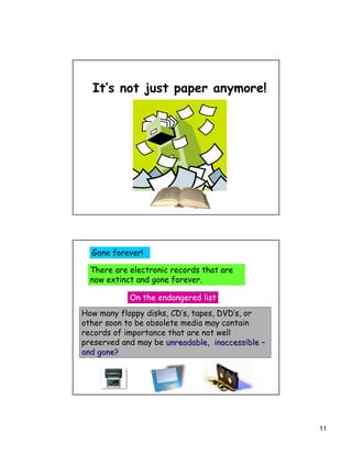 It’s not just paper anymore!




  Gone forever!

  There are electronic records that are
  now extinct and gone forever.

            On the endangered list
How many floppy disks, CD’s, tapes, DVD’s, or
other soon to be obsolete media may contain
records of importance that are not well
preserved and may be unreadable, inaccessible –
and gone?




                                                  11
 