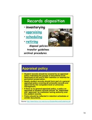 Records disposition
   • inventorying
   • appraising
   • scheduling
   • retiring
           disposal policies
      transfer guidelines
   archival procedures




 Appraisal policy
 • Student records should be covered by an appraisal
   policy indicating the groups of documents to be
   destroyed at the end of their retention or retained for
   permanent preservation.
 • Ideally student records should form part of a general
   appraisal policy covering all university records and
   approved by the competent level of university
   management.
 • If there is no general appraisal policy, a policy on
   appraisal of student records should be elaborated
   and approved by institution having authority over
   the student records.
 • Policy should be reflected in retention schedules or
   similar documents.
Source: http://www.library.uiuc.edu/ica-suv/StudentRecordsGuidelines.pdf




                                                                           14
 