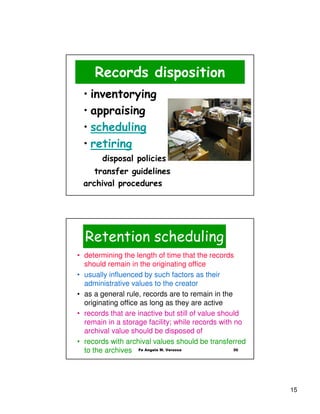 Records disposition
 • inventorying
 • appraising
 • scheduling
 • retiring
       disposal policies
    transfer guidelines
 archival procedures




  Retention scheduling
• determining the length of time that the records
  should remain in the originating office
• usually influenced by such factors as their
  administrative values to the creator
• as a general rule, records are to remain in the
  originating office as long as they are active
• records that are inactive but still of value should
  remain in a storage facility; while records with no
  archival value should be disposed of
• records with archival values should be transferred
  to the archives Fe Angela M. Verzosa             30




                                                        15
 