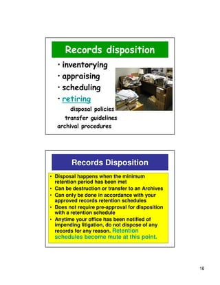 Records disposition
   • inventorying
   • appraising
   • scheduling
   • retiring
        disposal policies
      transfer guidelines
   archival procedures




        Records Disposition
• Disposal happens when the minimum
  retention period has been met
• Can be destruction or transfer to an Archives
• Can only be done in accordance with your
  approved records retention schedules
• Does not require pre-approval for disposition
  with a retention schedule
• Anytime your office has been notified of
  impending litigation, do not dispose of any
  records for any reason. Retention
  schedules become mute at this point.




                                                  16
 