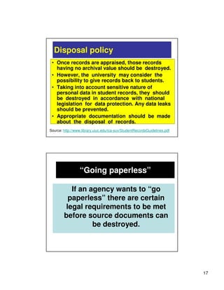 Disposal policy
 • Once records are appraised, those records
   having no archival value should be destroyed.
 • However, the university may consider the
   possibility to give records back to students.
 • Taking into account sensitive nature of
   personal data in student records, they should
   be destroyed in accordance with national
   legislation for data protection. Any data leaks
   should be prevented.
 • Appropriate documentation should be made
   about the disposal of records.
Source: http://www.library.uiuc.edu/ica-suv/StudentRecordsGuidelines.pdf




                  “Going paperless”

          If an agency wants to “go
         paperless” there are certain
        legal requirements to be met
        before source documents can
                 be destroyed.




                                                                           17
 