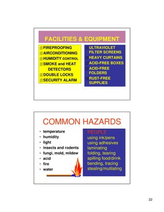FACILITIES & EQUIPMENT
    FIREPROOFING           ULTRAVIOLET
    AIRCONDITIONING        FILTER SCREENS
    HUMIDITY CONTROL       HEAVY CURTAINS
    SMOKE and HEAT         ACID-FREE BOXES
       DETECTORS           ACID-FREE
    DOUBLE LOCKS           FOLDERS
    SECURITY ALARM         RUST-FREE
                           SUPPLIES




    COMMON HAZARDS
•   temperature           • PEOPLE
•   humidity               using ink/pens
•   light                  using adhesives
•   insects and rodents    laminating
•   fungi, mold, mildew    folding, tearing
•   acid                   spilling food/drink
•   fire                   bending, tracing
•   water                  stealing/mutilating




                                                 22
 