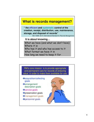 What is records management?
“ the efficient and systematic control of the
creation, receipt, distribution, use, maintenance,
storage, and disposal of records”
         ISO 15489: 20 01 (International Standard for Records Management)

 It is about knowing…
 What we have (and what we don’t have)
 Where it is
 Who has it and who has access to it
 What format we have it in
 How long we need to keep it for




 RM’s core mission is to provide appropriate
 and permanent care for records of enduring
value in order to make them available for use.

 acquisition/collecting
 goals
 arrangement/
 description goals
 service goals
 preservation goals
 management goals
 personnel goals




                                                                            4
 