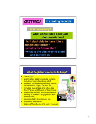 CRITERIA                in creating records

       • is it necessary?
           • what constitutes adequate
                    documentation?
    • is it desirable to have it in a
    consistent format?
    • what is its future life ?
    • what is the best way to store
          and retrieve it?




      What Registrar’s records to keep?
•   Transcripts
•   examination papers [such as compre,
    including major class tests, etc.]
•   students’ coursework [including theses,
    dissertations, project papers, etc.];
•   minutes, marksheets and other data
    from Panels and Boards of Examiners;
•   attendance records and other material
    relating to student’s engagement with
    their studies;
•   course syllabi, descriptions, etc.
•   academic references;
•   copies of handbooks and policy manuals




                                                  7
 