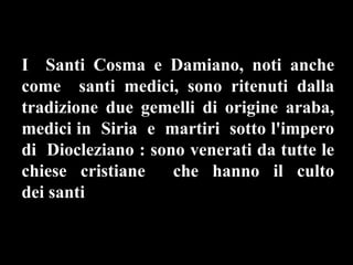 I Santi Cosma e Damiano, noti anche
come santi medici, sono ritenuti dalla
tradizione due gemelli di origine araba,
medici in Siria e martiri sotto l'impero
di Diocleziano : sono venerati da tutte le
chiese cristiane che hanno il culto
dei santi .
 