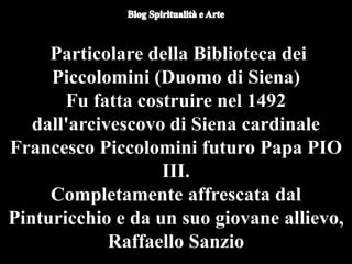 Duomo di Orvieto (particolare) -
Nicola d'Alessio
Particolare della Biblioteca dei
Piccolomini (Duomo di Siena)
Fu fatta costruire nel 1492
dall'arcivescovo di Siena cardinale
Francesco Piccolomini futuro Papa PIO
III.
Completamente affrescata dal
Pinturicchio e da un suo giovane allievo,
Raffaello Sanzio
 