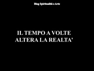 IL TEMPO A VOLTE
ALTERA LA REALTA’
 