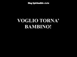 VOGLIO TORNA’
BAMBINO!
 