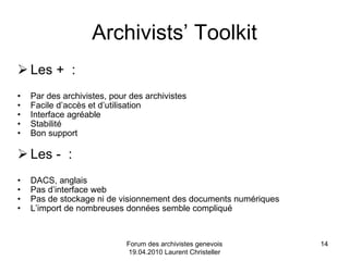 Archivists’ Toolkit Les +  :  Par des archivistes, pour des archivistes Facile d’accès et d’utilisation Interface agréable Stabilité Bon support Les -  :  DACS, anglais Pas d’interface web Pas de stockage ni de visionnement des documents numériques L’import de nombreuses données semble compliqué Forum des archivistes genevois 19.04.2010 Laurent Christeller 