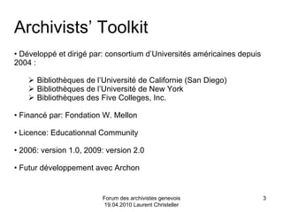 Forum des archivistes genevois 19.04.2010 Laurent Christeller Développé et dirigé par: consortium d’Universités américaines depuis 2004 : Bibliothèques de l’Université de Californie (San Diego) Bibliothèques de l’Université de New York Bibliothèques des Five Colleges, Inc. Financé par: Fondation W. Mellon Licence: Educationnal Community 2006: version 1.0, 2009: version 2.0 Futur développement avec Archon Archivists’ Toolkit 