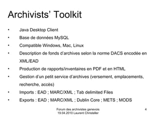 Forum des archivistes genevois 19.04.2010 Laurent Christeller Archivists’ Toolkit Java Desktop Client Base de données MySQL Compatible Windows, Mac, Linux Description de fonds d’archives selon la norme DACS encodée en XML/EAD  Production de rapports/inventaires en PDF et en HTML Gestion d’un petit service d’archives (versement, emplacements, recherche, accès) Imports : EAD ; MARC/XML ; Tab delimited Files Exports : EAD ; MARC/XML ; Dublin Core ; METS ; MODS 