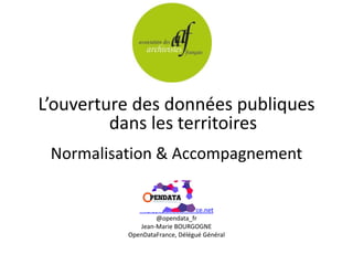 L’ouverture des données publiques
dans les territoires
Normalisation & Accompagnement
http://opendatafrance.net
@opendata_fr
Jean-Marie BOURGOGNE
OpenDataFrance, Délégué Général
 