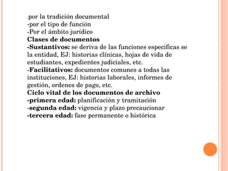 - por la tradición documental -por el tipo de función  -Por el ámbito jurídico Clases de documentos -Sustantivos:  se deriva de las funciones especificas se la entidad, EJ: historias clínicas, hojas de vida de estudiantes, expedientes judiciales, etc. - Facilitativos:  documentos comunes a todas las instituciones, EJ: historias laborales, informes de gestión, ordenes de pago, etc. Ciclo vital de los documentos de archivo -primera edad:  planificación y tramitación - segunda edad:  vigencia y plazo precaucionar -tercera edad:  fase permanente o histórica 