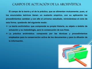 CAMPOS DE ACTUACIÓN DE LA ARCHIVÍSTICA
El campo de la teoría y el de la práctica, que se alimentan mutuamente; pues, si
los enunciados teóricos tienen un sustento empírico, con su aplicación los
procedimientos cambian y con ello el universo estudiado, reiniciándose el ciclo de
esta forma. quedando del siguiente modo:
 La teoría archivística: que comprende su propia historia, su objeto o ámbito de
actuación y su metodología, para la consecución de sus fines.
 La práctica archivística: compuesta por las técnicas y procedimientos
empleados para la conservación activa de los documentos y para la difusión de
la información.
 