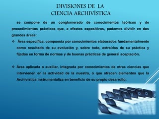 se compone de un conglomerado de conocimientos teóricos y de
procedimientos prácticos que, a efectos expositivos, podemos dividir en dos
grandes áreas:
 Área específica, compuesta por conocimientos elaborados fundamentalmente
como resultado de su evolución y, sobre todo, extraídos de su práctica y
fijados en forma de normas y de buenas prácticas de general aceptación.
 Área aplicada o auxiliar, integrada por conocimientos de otras ciencias que
intervienen en la actividad de la nuestra, o que ofrecen elementos que la
Archivística instrumentaliza en beneficio de su propio desarrollo.
DIVISIONES DE LA
CIENCIA ARCHIVÍSTICA
 