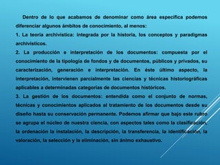 Dentro de lo que acabamos de denominar como área específica podemos
diferenciar algunos ámbitos de conocimiento, al menos:
1. La teoría archivística: integrada por la historia, los conceptos y paradigmas
archivísticos.
2. La producción e interpretación de los documentos: compuesta por el
conocimiento de la tipología de fondos y de documentos, públicos y privados, su
caracterización, generación e interpretación. En éste último aspecto, la
interpretación, intervienen parcialmente las ciencias y técnicas historiográficas
aplicables a determinadas categorías de documentos históricos.
3. La gestión de los documentos: entendida como el conjunto de normas,
técnicas y conocimientos aplicados al tratamiento de los documentos desde su
diseño hasta su conservación permanente. Podemos afirmar que bajo este rubro
se agrupa el núcleo de nuestra ciencia, con aspectos tales como la clasificación,
la ordenación la instalación, la descripción, la transferencia, la identificación, la
valoración, la selección y la eliminación, sin ánimo exhaustivo.
 