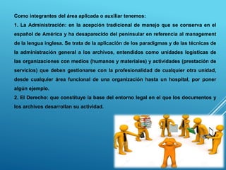Como integrantes del área aplicada o auxiliar tenemos:
1. La Administración: en la acepción tradicional de manejo que se conserva en el
español de América y ha desaparecido del peninsular en referencia al management
de la lengua inglesa. Se trata de la aplicación de los paradigmas y de las técnicas de
la administración general a los archivos, entendidos como unidades logísticas de
las organizaciones con medios (humanos y materiales) y actividades (prestación de
servicios) que deben gestionarse con la profesionalidad de cualquier otra unidad,
desde cualquier área funcional de una organización hasta un hospital, por poner
algún ejemplo.
2. El Derecho: que constituye la base del entorno legal en el que los documentos y
los archivos desarrollan su actividad.
 