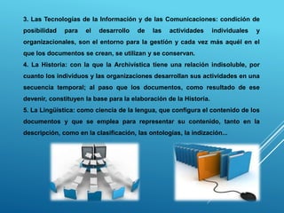 3. Las Tecnologías de la Información y de las Comunicaciones: condición de
posibilidad para el desarrollo de las actividades individuales y
organizacionales, son el entorno para la gestión y cada vez más aquél en el
que los documentos se crean, se utilizan y se conservan.
4. La Historia: con la que la Archivística tiene una relación indisoluble, por
cuanto los individuos y las organizaciones desarrollan sus actividades en una
secuencia temporal; al paso que los documentos, como resultado de ese
devenir, constituyen la base para la elaboración de la Historia.
5. La Lingüística: como ciencia de la lengua, que configura el contenido de los
documentos y que se emplea para representar su contenido, tanto en la
descripción, como en la clasificación, las ontologías, la indización...
 
