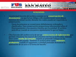 FUNCIONES
• La principal función del archivo consiste en la conservación de
documentos, ya que la Ley obliga a ello estableciendo unos plazos
mínimos de conservación, durante los cuales puede ser requerida su
presentación.
Estos documentos se conservaran debidamente ordenados y
clasificados. Esta conservación proporciona información sobre el
funcionamiento y los asuntos tratados por la entidad. El archivo
será eficaz cuando se encuentra rápidamente lo que se busca.
• Otra función del archivo es la de ser un centro activo de información que
permite relacionar los nuevos documentos con los ya archivados. Además
sirve como medio de consulta cuando se pretende indagar en las
actuaciones del pasado. También el archivo sirve como elemento
probatorio cuando el organismo o entidad pretende demostrar la
realización de un acto o la forma de hacerlo.
 