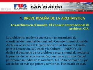 Los archivos en el mundo. El Consejo Internacional de
Archivos, CIA.
La archivística moderna cuenta con un organismo de
coordinación mundial denominado Consejo Internacional de
Archivos, adscrito a la Organización de las Naciones Unidas
para la Educación, la Ciencia y la Cultura – UNESCO-. Se
dedica al desarrollo de los archivos a escala mundial, mediante
la promoción de la conservación, desarrollo y utilización del
patrimonio mundial de los archivos. El CIA tiene más de 1.400
asociados en más 190 países y territorios. Fue creada en 1948
 