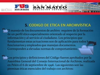 El manejo de los documentos de archivo requiere de la formación
de un perfil ético especialmente orientado al respecto por la
información y al servicio al ciudadano. Los principios que
fundamentan estas actuaciones son de aplicación para todos los
funcionarios y empleados que manejan documentos.
Corresponden a elevadas normas de comportamiento.
Los principios y definiciones del Código fueron aprobados por la
Asamblea General del Consejo Internacional de Archivos, realizada
en Pekín el 6 de septiembre de 1996. Las siguientes son las
premisas éticas esenciales del trabajo con archivos:
 