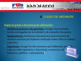 Según el grado o frecuencia de utilización:
• Archivos activos o de gestión: recogen documentos
recién entregados en la entidad o de consulta frecuente.
• Semiactivos: contienen documentos provenientes de
archivos activos por haberse realizado sobre ellos el trabajo
concreto.
• Inactivos: recoge los documentos que habiendo perdido
todo su valor operativo y funcional, conservan valor
histórico, político, o documental.
 