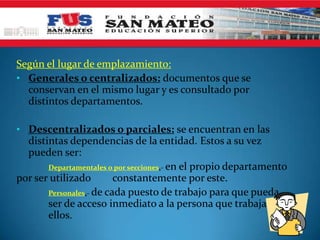 Según el lugar de emplazamiento:
• Generales o centralizados: documentos que se
conservan en el mismo lugar y es consultado por
distintos departamentos.
• Descentralizados o parciales: se encuentran en las
distintas dependencias de la entidad. Estos a su vez
pueden ser:
Departamentales o por secciones.- en el propio departamento
por ser utilizado constantemente por este.
Personales.- de cada puesto de trabajo para que pueda
ser de acceso inmediato a la persona que trabaja con
ellos.
 