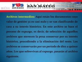 Archivos intermedios: Aquí están los documentos cuyo
valor de gestión ya es casi nulo y se van clasificando de
cara a su interés histórico. En este archivo se hace el
proceso de expurgo, es decir, de selección de aquellos
archivos que merecen la pena conservar por su interés
histórico, procediendo a la eliminación del resto. Los
archivos se conservarán por un periodo de diez a quince
años. Los que sobrevivan al expurgo, pasarán al archivo
siguiente.
 