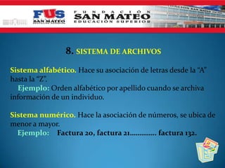 8. SISTEMA DE ARCHIVOS
Sistema alfabético. Hace su asociación de letras desde la “A”
hasta la “Z”.
Ejemplo: Orden alfabético por apellido cuando se archiva
información de un individuo.
Sistema numérico. Hace la asociación de números, se ubica de
menor a mayor.
Ejemplo: Factura 20, factura 21………….. factura 132.
 