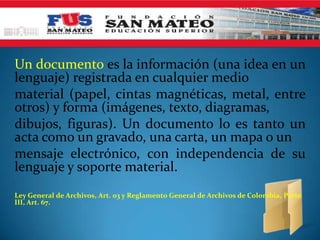 Un documento es la información (una idea en un
lenguaje) registrada en cualquier medio
material (papel, cintas magnéticas, metal, entre
otros) y forma (imágenes, texto, diagramas,
dibujos, figuras). Un documento lo es tanto un
acta como un gravado, una carta, un mapa o un
mensaje electrónico, con independencia de su
lenguaje y soporte material.
Ley General de Archivos, Art. 03 y Reglamento General de Archivos de Colombia, Parte
III, Art. 67.
 