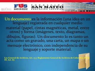 Un documento es la información (una idea en un
lenguaje) registrada en cualquier medio
material (papel, cintas magnéticas, metal, entre
otros) y forma (imágenes, texto, diagramas,
dibujos, figuras). Un documento lo es tanto un
acta como un gravado, una carta, un mapa o un
mensaje electrónico, con independencia de su
lenguaje y soporte material.
Ley General de Archivos, Art. 03 y Reglamento General de Archivos de Colombia, Parte
III, Art. 67.
 