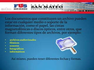 Los documentos que constituyen un archivo pueden
estar en cualquier medio o soporte de la
información, como el papel, las cintas
magnetofónicas o discos ópticos, entre otros, que
forman diferentes tipos de archivos, por ejemplo:
• archivos audiovisuales
• fílmicos
• sonoros
• fotográficos
• informáticos
Así mismo, pueden tener diferentes fechas y formas.
 