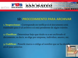 1. Inspeccionar. Corresponde en verificar si el documento está
tramitado para ir al archivo o si está pendiente de algún trámite.
2. Clasificar. Determinar bajo que titulo va a ser archivado el
documento, es decir, se elige por empresa, individuo, asunto, etc.
3. Codificar. Ponerle marca o código al nombre que se ha elegido
en el paso anterior.
 