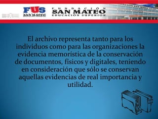 El archivo representa tanto para los
individuos como para las organizaciones la
evidencia memorística de la conservación
de documentos, físicos y digitales, teniendo
en consideración que sólo se conservan
aquellas evidencias de real importancia y
utilidad.
 