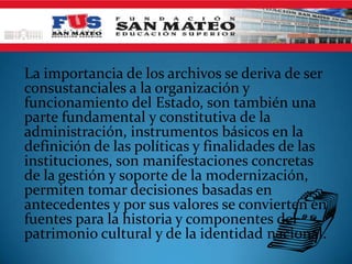 La importancia de los archivos se deriva de ser
consustanciales a la organización y
funcionamiento del Estado, son también una
parte fundamental y constitutiva de la
administración, instrumentos básicos en la
definición de las políticas y finalidades de las
instituciones, son manifestaciones concretas
de la gestión y soporte de la modernización,
permiten tomar decisiones basadas en
antecedentes y por sus valores se convierten en
fuentes para la historia y componentes del
patrimonio cultural y de la identidad nacional.
 