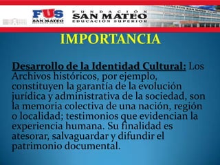 IMPORTANCIA
Desarrollo de la Identidad Cultural: Los
Archivos históricos, por ejemplo,
constituyen la garantía de la evolución
jurídica y administrativa de la sociedad, son
la memoria colectiva de una nación, región
o localidad; testimonios que evidencian la
experiencia humana. Su finalidad es
atesorar, salvaguardar y difundir el
patrimonio documental.
 