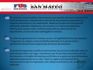 • El archivista evitará realizar intervenciones que puedan afectar la autenticidad
  de los documentos. Garantizará el valor de los documentos incluyendo los
   soportes electrónicos y los multimedia. Realizará la selección documental
   utilizando métodos cuidadosos y de acuerdo con criterios establecidos.
   Informará al usuario sobre cambios temporales de ubicación de los
   documentos, en caso de estar restringida la consulta.

• El archivista garantizará el continuo acceso y la legibilidad de los documentos.
  Cooperará con colegas y otras entidades judiciales en la persecución y
  aprehensión de personas sospechosas de hurtar documentos.

• El archivista registrará y justificará plenamente las acciones realizadas sobre el
  material que tiene a su cargo. Garantizará que los procesos de producción de
  documentos y el empleo de sistemas archivísticos se guíen por procedimientos
  adecuados para preservar su valor. Hará un registro permanente de la
  documentación que ha ingresado y del trabajo archivístico y de conservación
  realizado.
 