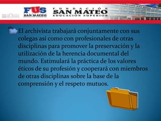 • El archivista trabajará conjuntamente con sus
  colegas así como con profesionales de otras
  disciplinas para promover la preservación y la
  utilización de la herencia documental del
  mundo. Estimulará la práctica de los valores
  éticos de su profesión y cooperará con miembros
  de otras disciplinas sobre la base de la
  comprensión y el respeto mutuos.
 