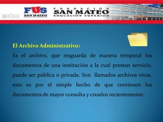 El Archivo Administrativo:
Es el archivo, que resguarda de manera temporal los
documentos de una institución a la cual prestan servicio,
puede ser pública o privada. Son llamados archivos vivos,
esto es por el simple hecho de que contienen los
documentos de mayor consulta y creados recientemente.
 