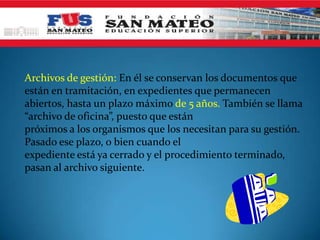Archivos de gestión: En él se conservan los documentos que
están en tramitación, en expedientes que permanecen
abiertos, hasta un plazo máximo de 5 años. También se llama
“archivo de oficina”, puesto que están
próximos a los organismos que los necesitan para su gestión.
Pasado ese plazo, o bien cuando el
expediente está ya cerrado y el procedimiento terminado,
pasan al archivo siguiente.
 