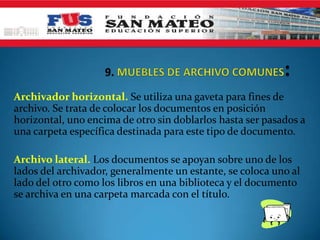 Archivador horizontal. Se utiliza una gaveta para fines de
archivo. Se trata de colocar los documentos en posición
horizontal, uno encima de otro sin doblarlos hasta ser pasados a
una carpeta específica destinada para este tipo de documento.

Archivo lateral. Los documentos se apoyan sobre uno de los
lados del archivador, generalmente un estante, se coloca uno al
lado del otro como los libros en una biblioteca y el documento
se archiva en una carpeta marcada con el título.
 