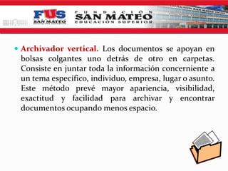  Archivador vertical. Los documentos se apoyan en
 bolsas colgantes uno detrás de otro en carpetas.
 Consiste en juntar toda la información concerniente a
 un tema específico, individuo, empresa, lugar o asunto.
 Este método prevé mayor apariencia, visibilidad,
 exactitud y facilidad para archivar y encontrar
 documentos ocupando menos espacio.
 
