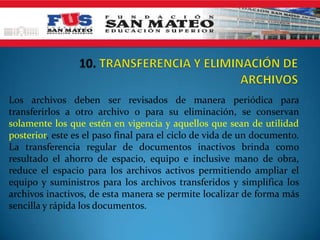 Los archivos deben ser revisados de manera periódica para
transferirlos a otro archivo o para su eliminación, se conservan
solamente los que estén en vigencia y aquellos que sean de utilidad
posterior, este es el paso final para el ciclo de vida de un documento.
La transferencia regular de documentos inactivos brinda como
resultado el ahorro de espacio, equipo e inclusive mano de obra,
reduce el espacio para los archivos activos permitiendo ampliar el
equipo y suministros para los archivos transferidos y simplifica los
archivos inactivos, de esta manera se permite localizar de forma más
sencilla y rápida los documentos.
 