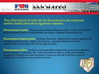 Para determinar el valor de los documentos las empresas
suelen clasificarlos de la siguiente manera:
Documentos vitales. Incluyen documentos legales como los de constitución
de la empresa, títulos de propiedad, escrituras, estados financieros, etc.

Documentos importantes. Incluyen facturas, registros de ventas, registros de
compras, cotizaciones, registro de bancos, correspondencia y todo lo
relacionado con la operación de la organización.

Documentos útiles. Incluyen correspondencia general como memorandos,
normas legales, informes, etc. Todo documento que se utilice de manera
temporal y después de unas semanas o hasta un año de la fecha en que se
recibieron o tramitaron se pueden destruir.
 